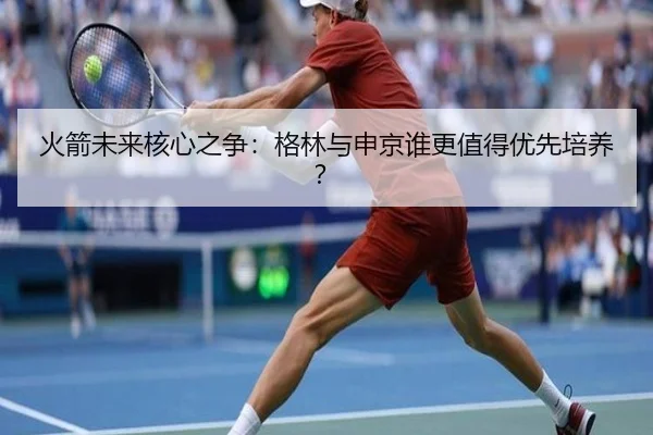 火箭未来核心之争：格林与申京谁更值得优先培养？